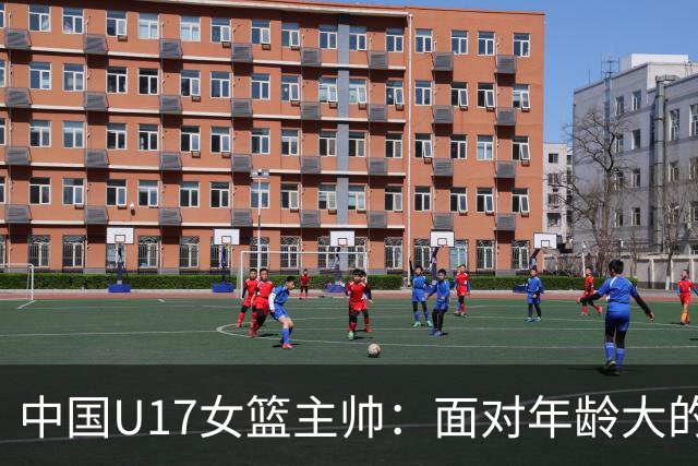 中国U17女篮主帅：面对年龄大的职业俱乐部 队员们打出了团队篮球